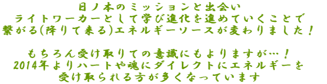 日ノ本のミッションライトワーカーとして学び進化を進めていくことで 繋がる(降りて来る)エネルギーソースが変わりました！ もちろん受け取りての意識にもよりますが…！ 2014年よりハートや魂ダイレクトにエネルギーを 受け取られる方が多くなっています 